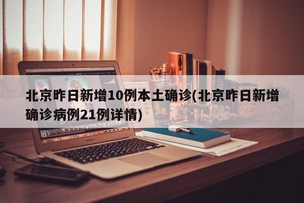 北京昨日新增10例本土确诊(北京昨日新增确诊病例21例详情)