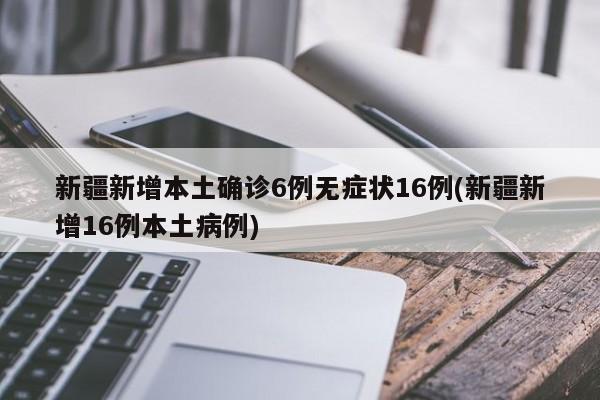新疆新增本土确诊6例无症状16例(新疆新增16例本土病例)