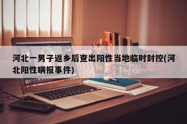 河北一男子返乡后查出阳性当地临时封控(河北阳性瞒报事件)