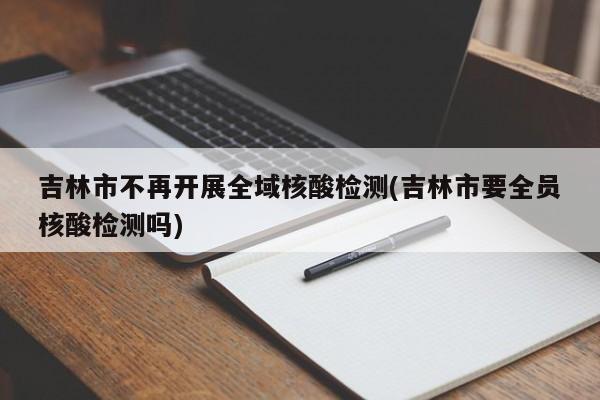 吉林市不再开展全域核酸检测(吉林市要全员核酸检测吗)