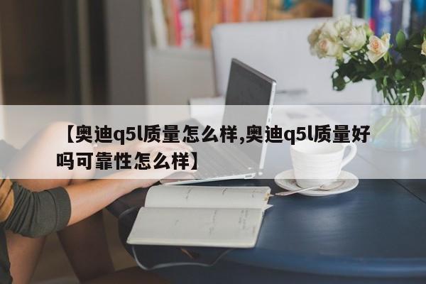 【奥迪q5l质量怎么样,奥迪q5l质量好吗可靠性怎么样】