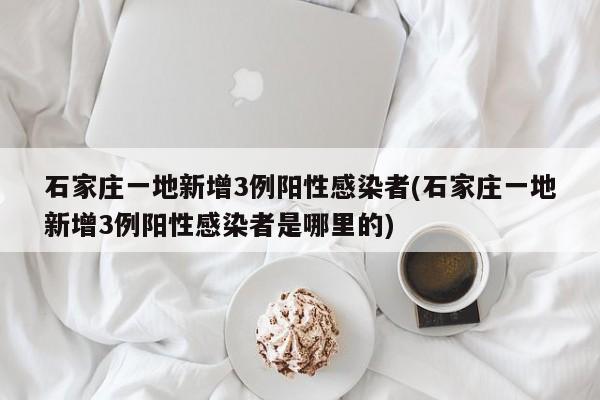石家庄一地新增3例阳性感染者(石家庄一地新增3例阳性感染者是哪里的)