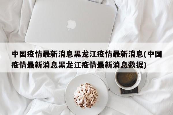 中国疫情最新消息黑龙江疫情最新消息(中国疫情最新消息黑龙江疫情最新消息数据)
