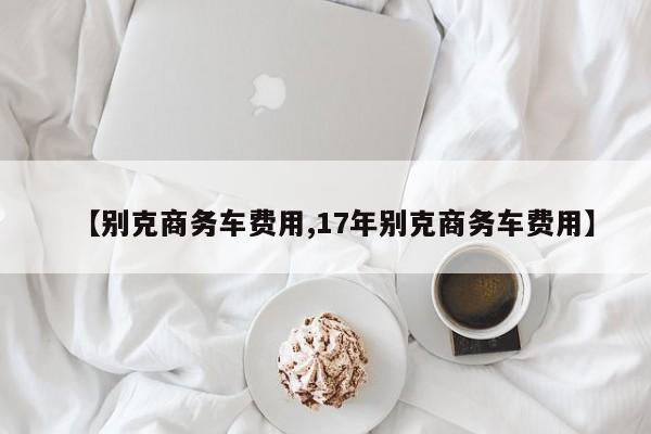 【别克商务车费用,17年别克商务车费用】