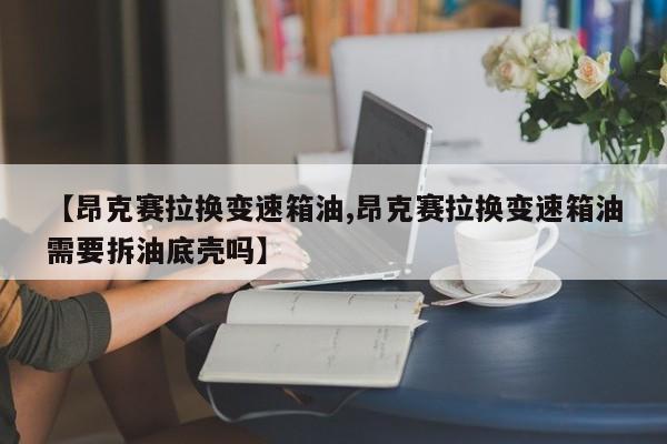 【昂克赛拉换变速箱油,昂克赛拉换变速箱油需要拆油底壳吗】