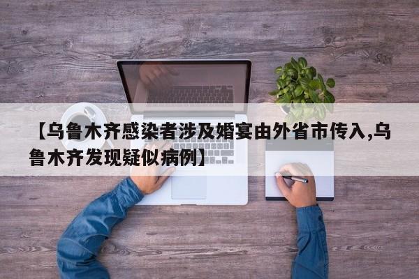 【乌鲁木齐感染者涉及婚宴由外省市传入,乌鲁木齐发现疑似病例】
