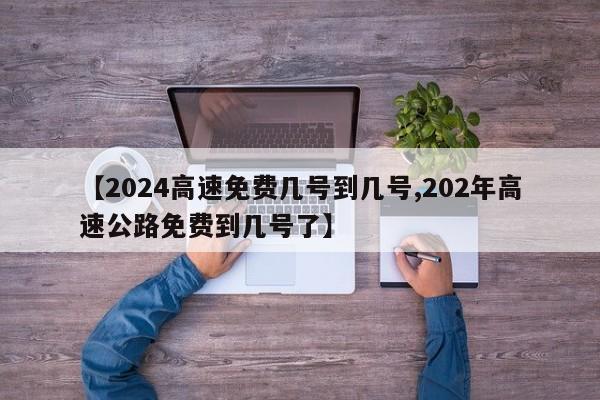 【2024高速免费几号到几号,202年高速公路免费到几号了】