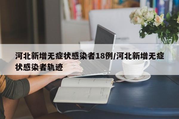 河北新增无症状感染者18例/河北新增无症状感染者轨迹