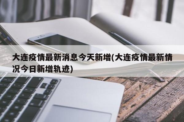 大连疫情最新消息今天新增(大连疫情最新情况今日新增轨迹)
