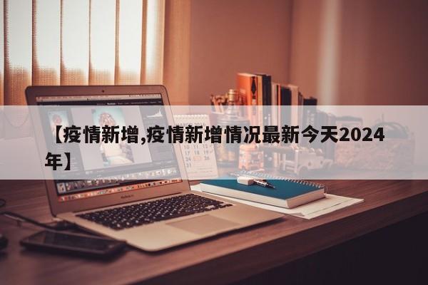 【疫情新增,疫情新增情况最新今天2024年】