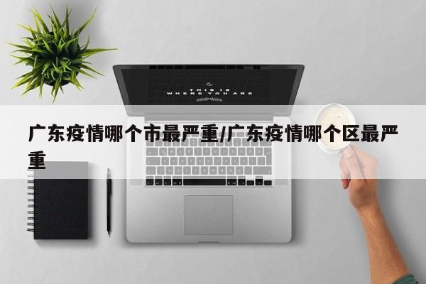 广东疫情哪个市最严重/广东疫情哪个区最严重