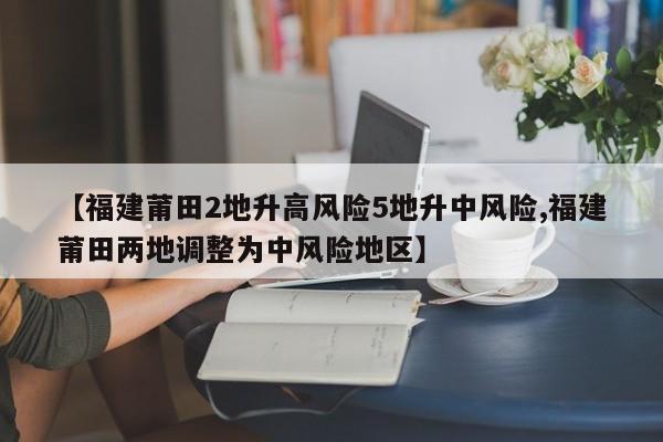 【福建莆田2地升高风险5地升中风险,福建莆田两地调整为中风险地区】