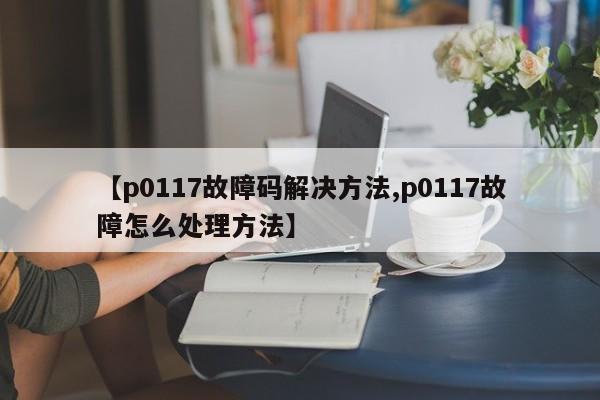 【p0117故障码解决方法,p0117故障怎么处理方法】