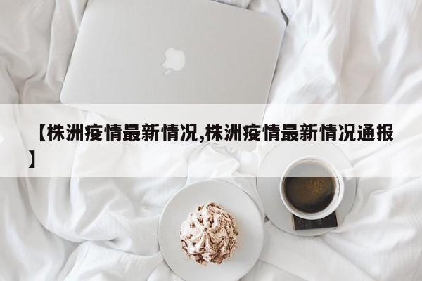 【株洲疫情最新情况,株洲疫情最新情况通报】