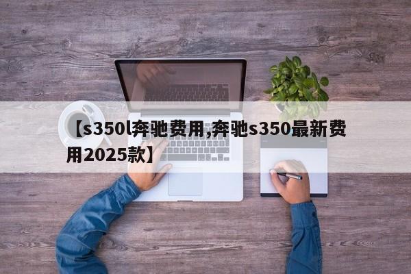 【s350l奔驰费用,奔驰s350最新费用2025款】