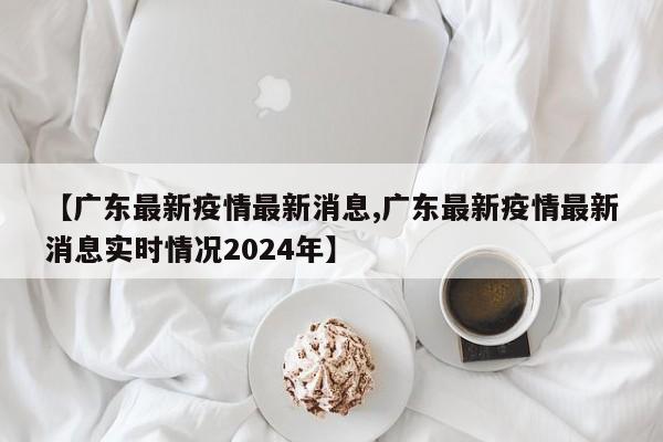 【广东最新疫情最新消息,广东最新疫情最新消息实时情况2024年】