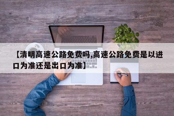 【清明高速公路免费吗,高速公路免费是以进口为准还是出口为准】