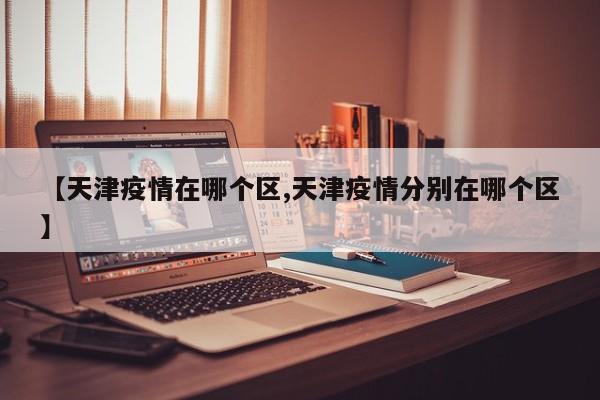 【天津疫情在哪个区,天津疫情分别在哪个区】