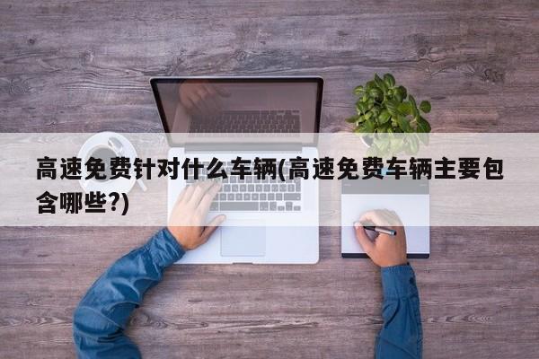 高速免费针对什么车辆(高速免费车辆主要包含哪些?)