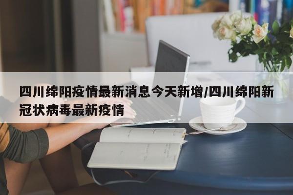 四川绵阳疫情最新消息今天新增/四川绵阳新冠状病毒最新疫情