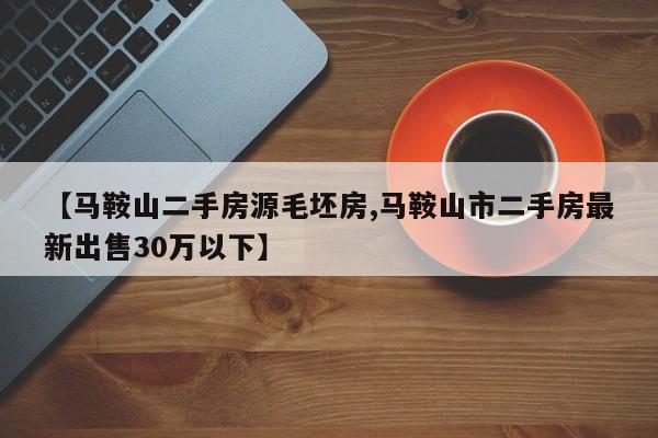 【马鞍山二手房源毛坯房,马鞍山市二手房最新出售30万以下】