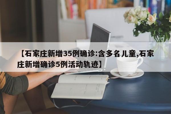 【石家庄新增35例确诊:含多名儿童,石家庄新增确诊5例活动轨迹】