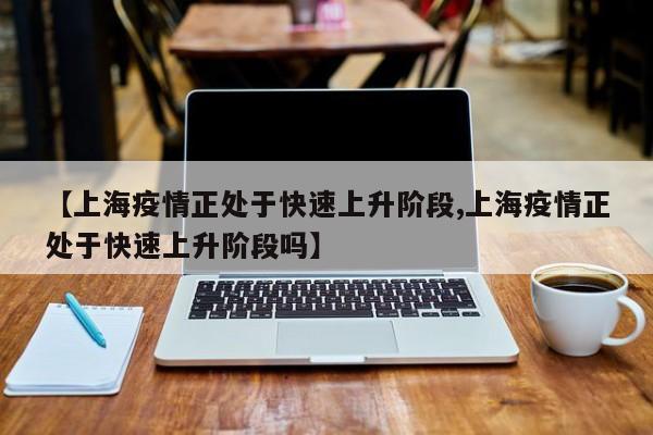 【上海疫情正处于快速上升阶段,上海疫情正处于快速上升阶段吗】