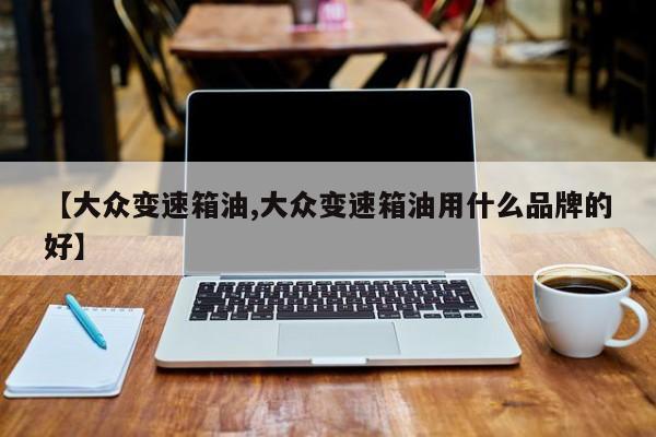 【大众变速箱油,大众变速箱油用什么品牌的好】