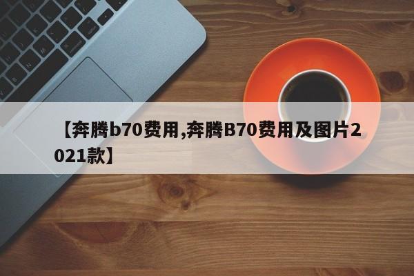 【奔腾b70费用,奔腾B70费用及图片2021款】