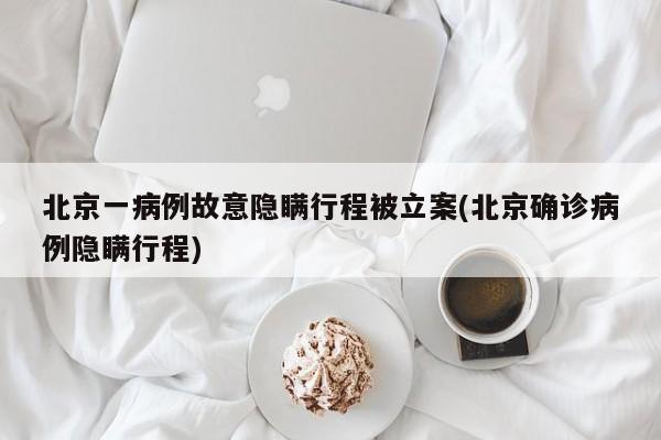 北京一病例故意隐瞒行程被立案(北京确诊病例隐瞒行程)