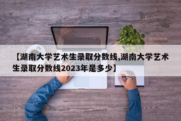 【湖南大学艺术生录取分数线,湖南大学艺术生录取分数线2023年是多少】