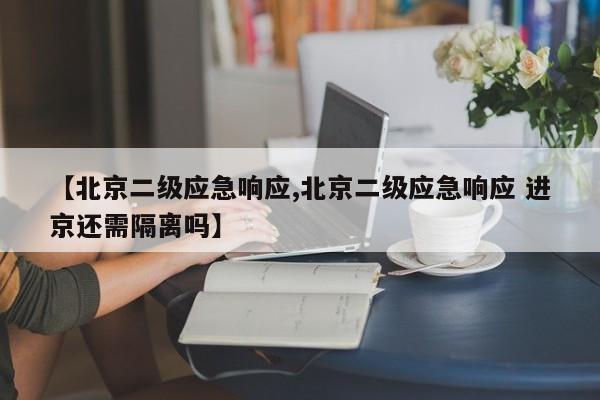 【北京二级应急响应,北京二级应急响应 进京还需隔离吗】