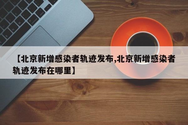 【北京新增感染者轨迹发布,北京新增感染者轨迹发布在哪里】
