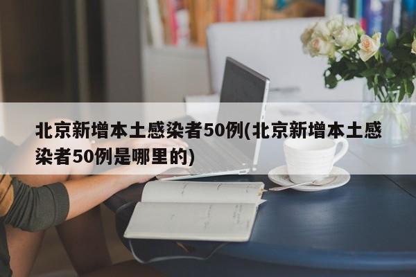 北京新增本土感染者50例(北京新增本土感染者50例是哪里的)