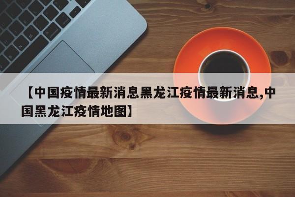 【中国疫情最新消息黑龙江疫情最新消息,中国黑龙江疫情地图】
