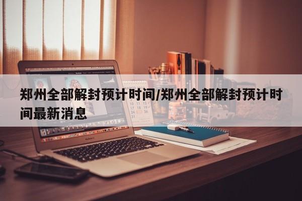 郑州全部解封预计时间/郑州全部解封预计时间最新消息