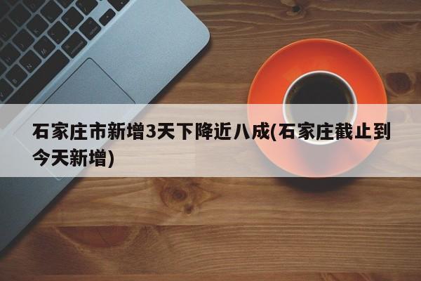 石家庄市新增3天下降近八成(石家庄截止到今天新增)