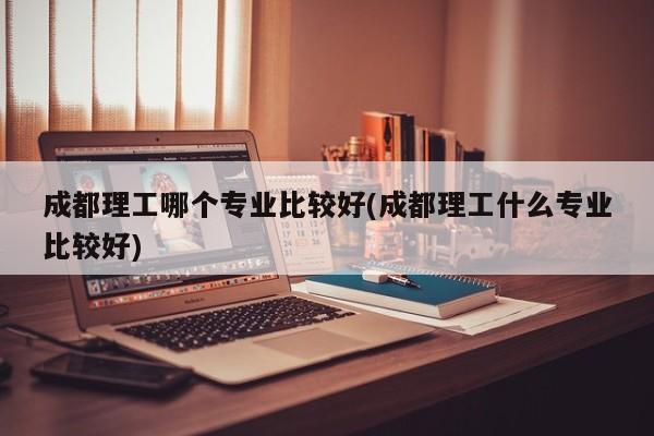 成都理工哪个专业比较好(成都理工什么专业比较好)