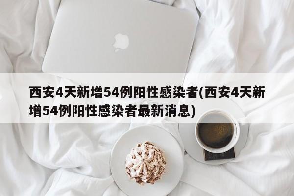 西安4天新增54例阳性感染者(西安4天新增54例阳性感染者最新消息)