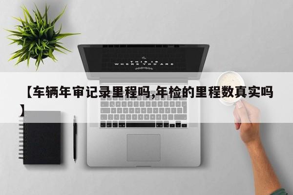【车辆年审记录里程吗,年检的里程数真实吗】