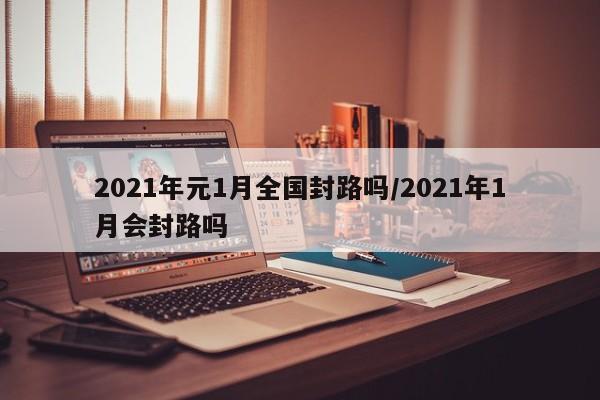 2021年元1月全国封路吗/2021年1月会封路吗