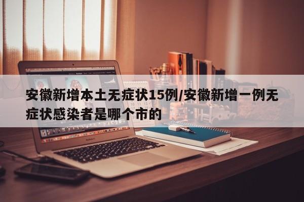 安徽新增本土无症状15例/安徽新增一例无症状感染者是哪个市的