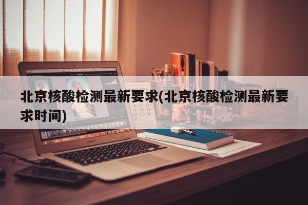 北京核酸检测最新要求(北京核酸检测最新要求时间)