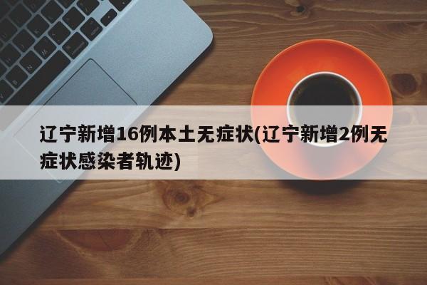 辽宁新增16例本土无症状(辽宁新增2例无症状感染者轨迹)