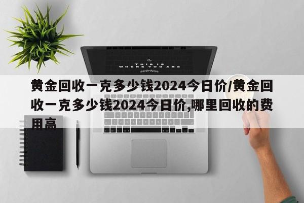 黄金回收一克多少钱2024今日价/黄金回收一克多少钱2024今日价,哪里回收的费用高