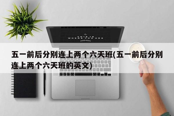 五一前后分别连上两个六天班(五一前后分别连上两个六天班的英文)