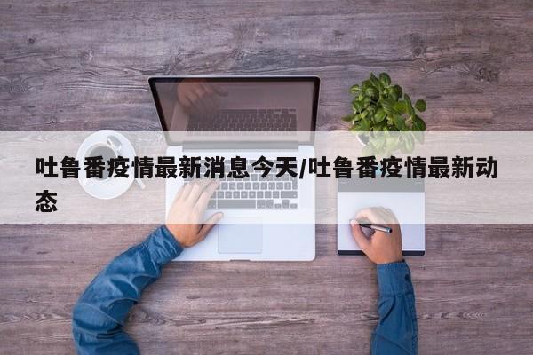 吐鲁番疫情最新消息今天/吐鲁番疫情最新动态