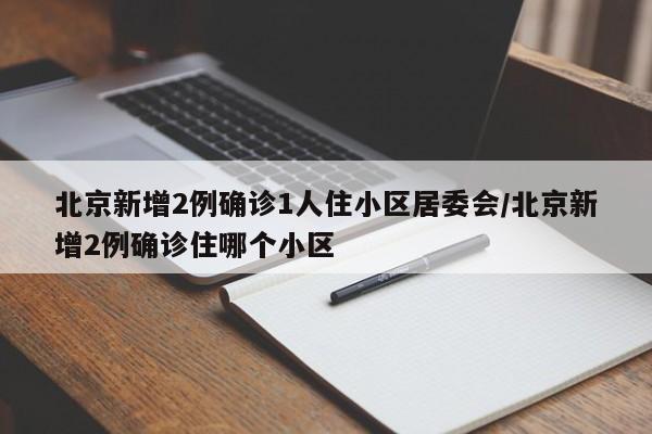 北京新增2例确诊1人住小区居委会/北京新增2例确诊住哪个小区