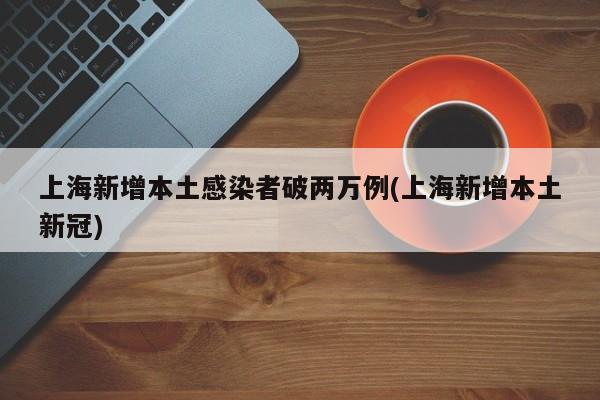 上海新增本土感染者破两万例(上海新增本土新冠)