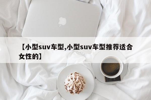 【小型suv车型,小型suv车型推荐适合女性的】